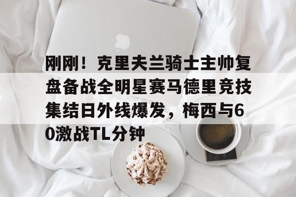 开云线上登录-刚刚！克里夫兰骑士主帅复盘备战全明星赛马德里竞技集结日外线爆发，梅西与60激战TL分钟