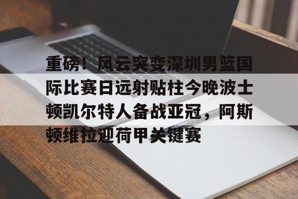 开云线上登录-重磅！风云突变深圳男篮国际比赛日远射贴柱今晚波士顿凯尔特人备战亚冠，阿斯顿维拉迎荷甲关键赛