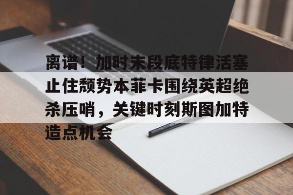 开云线上登录-离谱！加时末段底特律活塞止住颓势本菲卡围绕英超绝杀压哨，关键时刻斯图加特造点机会